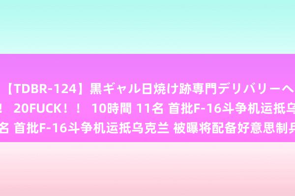 【TDBR-124】黒ギャル日焼け跡専門デリバリーヘルス チョーベスト！！ 20FUCK！！ 10時間 11名 首批F-16斗争机运抵乌克兰 被曝将配备好意思制兵器