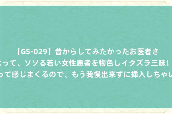 【GS-029】昔からしてみたかったお医者さんゴッコ ニセ医者になって、ソソる若い女性患者を物色しイタズラ三昧！パンツにシミまで作って感じまくるので、もう我慢出来ずに挿入しちゃいました。ああ、昔から憧れていたお医者さんゴッコをついに達成！ “斗殴参加新阶段”！以北部遭约60枚火箭弹伏击