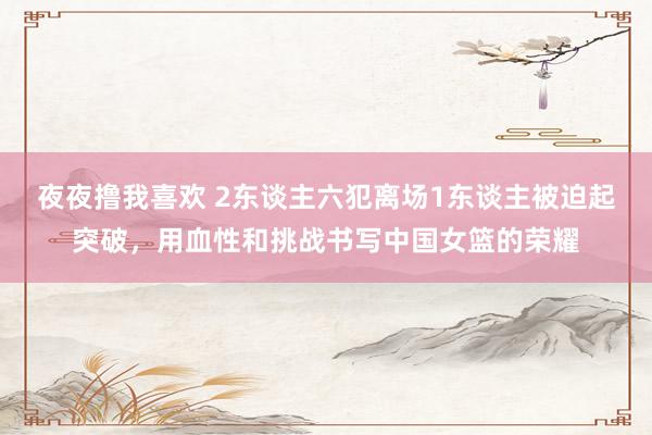 夜夜撸我喜欢 2东谈主六犯离场1东谈主被迫起突破，用血性和挑战书写中国女篮的荣耀