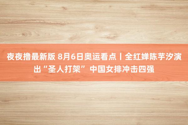 夜夜撸最新版 8月6日奥运看点丨全红婵陈芋汐演出“圣人打架” 中国女排冲击四强