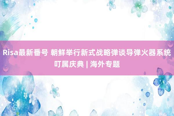 Risa最新番号 朝鲜举行新式战略弹谈导弹火器系统叮属庆典 | 海外专题