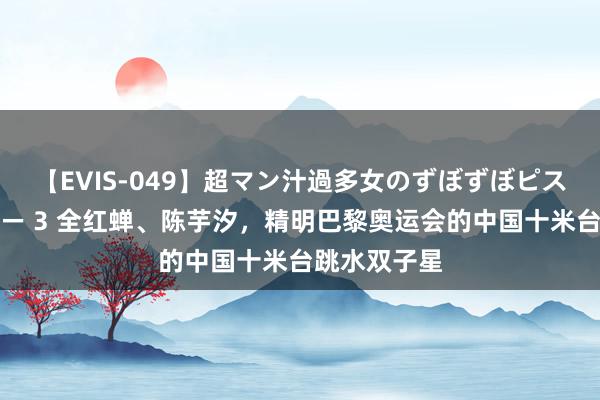 【EVIS-049】超マン汁過多女のずぼずぼピストンオナニー 3 全红蝉、陈芋汐，精明巴黎奥运会的中国十米台跳水双子星