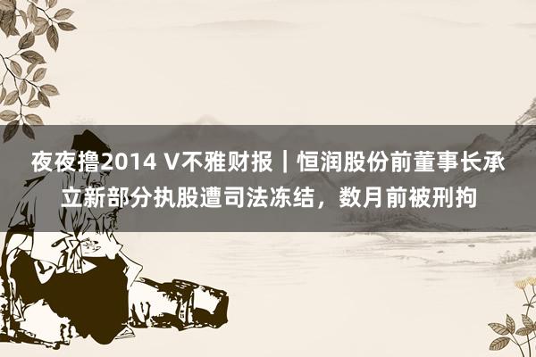 夜夜撸2014 V不雅财报｜恒润股份前董事长承立新部分执股遭司法冻结，数月前被刑拘