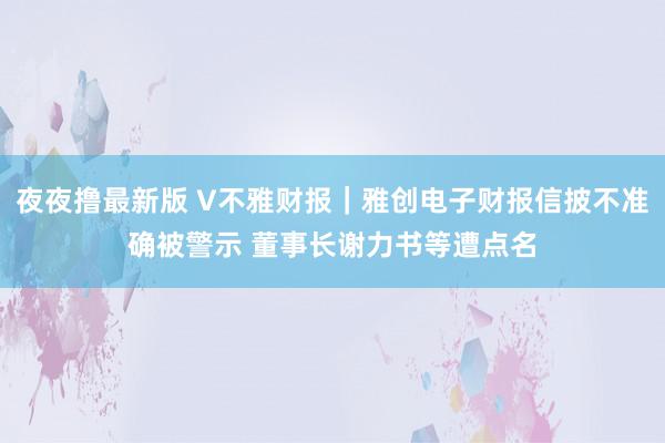 夜夜撸最新版 V不雅财报｜雅创电子财报信披不准确被警示 董事长谢力书等遭点名