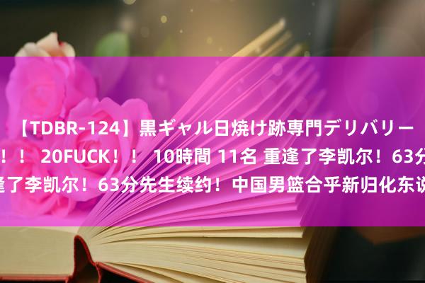 【TDBR-124】黒ギャル日焼け跡専門デリバリーヘルス チョーベスト！！ 20FUCK！！ 10時間 11名 重逢了李凯尔！63分先生续约！中国男篮合乎新归化东说念主选是他