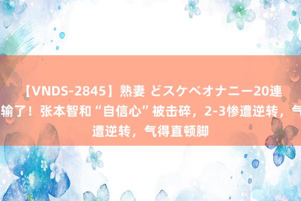 【VNDS-2845】熟妻 どスケベオナニー20連発！！ 又输了！张本智和“自信心”被击碎，2-3惨遭逆转，气得直顿脚