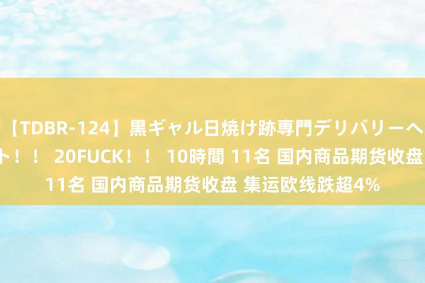 【TDBR-124】黒ギャル日焼け跡専門デリバリーヘルス チョーベスト！！ 20FUCK！！ 10時間 11名 国内商品期货收盘 集运欧线跌超4%