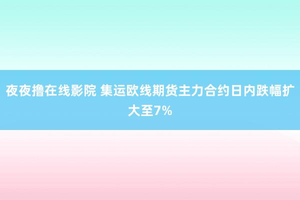 夜夜撸在线影院 集运欧线期货主力合约日内跌幅扩大至7%