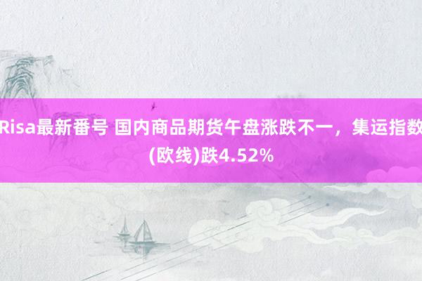 Risa最新番号 国内商品期货午盘涨跌不一，集运指数(欧线)跌4.52%