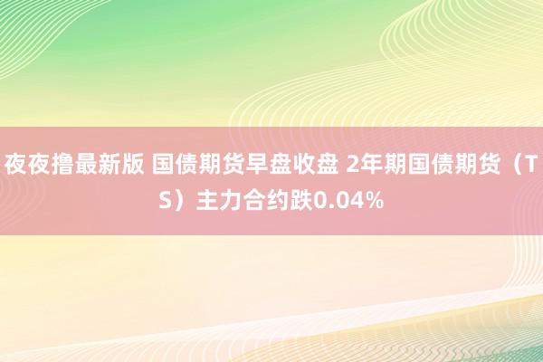 夜夜撸最新版 国债期货早盘收盘 2年期国债期货（TS）主力合约跌0.04%