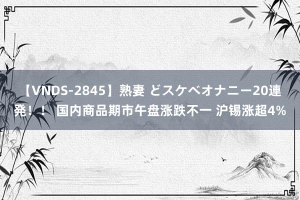 【VNDS-2845】熟妻 どスケベオナニー20連発！！ 国内商品期市午盘涨跌不一 沪锡涨超4%