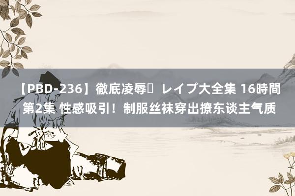 【PBD-236】徹底凌辱・レイプ大全集 16時間 第2集 性感吸引！制服丝袜穿出撩东谈主气质