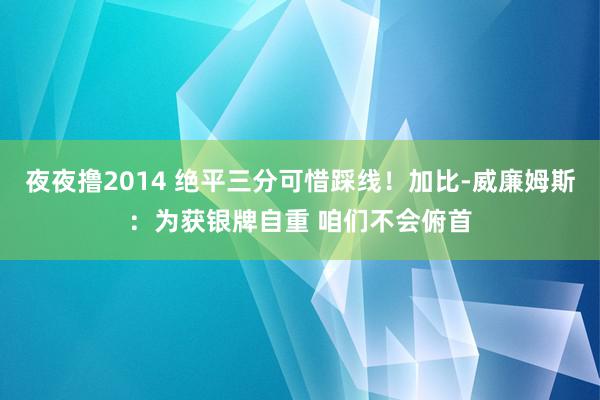 夜夜撸2014 绝平三分可惜踩线！加比-威廉姆斯：为获银牌自重 咱们不会俯首