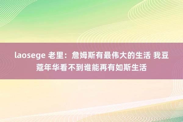 laosege 老里：詹姆斯有最伟大的生活 我豆蔻年华看不到谁能再有如斯生活