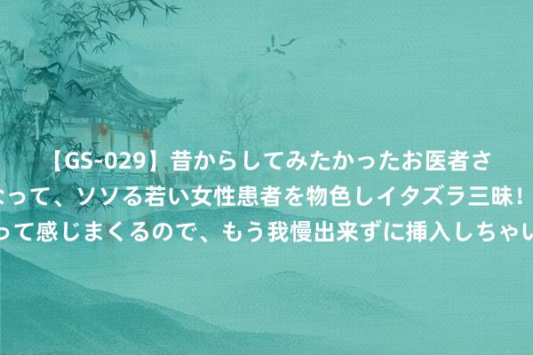 【GS-029】昔からしてみたかったお医者さんゴッコ ニセ医者になって、ソソる若い女性患者を物色しイタズラ三昧！パンツにシミまで作って感じまくるので、もう我慢出来ずに挿入しちゃいました。ああ、昔から憧れていたお医者さんゴッコをついに達成！ 高杏欣：靠“破译”北斗高明换好意思国绿卡，恶果：破译的即是个伪码