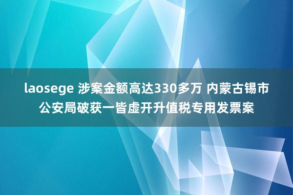 laosege 涉案金额高达330多万 内蒙古锡市公安局破获一皆虚开升值税专用发票案