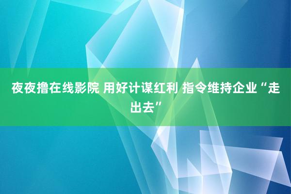 夜夜撸在线影院 用好计谋红利 指令维持企业“走出去”