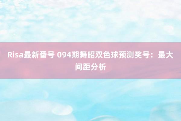 Risa最新番号 094期舞昭双色球预测奖号：最大间距分析