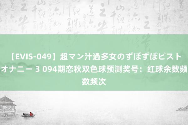 【EVIS-049】超マン汁過多女のずぼずぼピストンオナニー 3 094期恋秋双色球预测奖号：红球余数频次