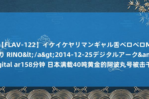 【FLAV-122】イケイケヤリマンギャル舌ベロペロM男ザーメン狩り RINO</a>2014-12-25デジタルアーク&$digital ar158分钟 日本满载40吨黄金的阿波丸号被击千里，32年后中国打捞，却见异事？