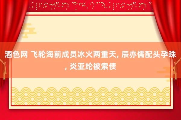 酒色网 飞轮海前成员冰火两重天, 辰亦儒配头孕珠, 炎亚纶被索债