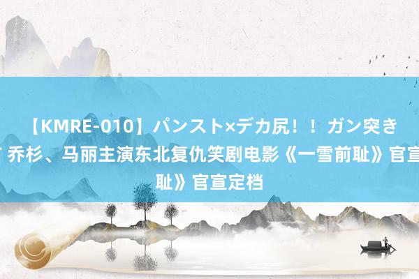 【KMRE-010】パンスト×デカ尻！！ガン突きBEST 乔杉、马丽主演东北复仇笑剧电影《一雪前耻》官宣定档