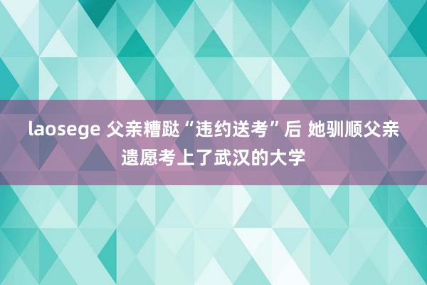 laosege 父亲糟跶“违约送考”后 她驯顺父亲遗愿考上了武汉的大学