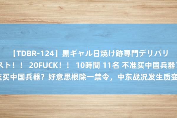 【TDBR-124】黒ギャル日焼け跡専門デリバリーヘルス チョーベスト！！ 20FUCK！！ 10時間 11名 不准买中国兵器？好意思根除一禁令，中东战况发生质变，拜登为何衰落