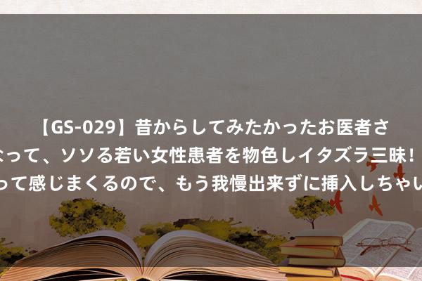 【GS-029】昔からしてみたかったお医者さんゴッコ ニセ医者になって、ソソる若い女性患者を物色しイタズラ三昧！パンツにシミまで作って感じまくるので、もう我慢出来ずに挿入しちゃいました。ああ、昔から憧れていたお医者さんゴッコをついに達成！ 揭露好意思邦原土为何不受他国骚扰的神秘！