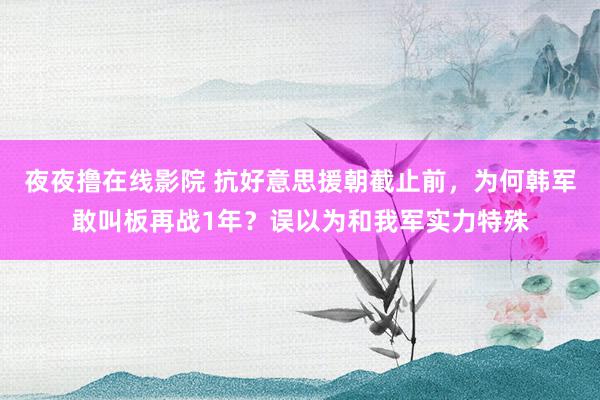 夜夜撸在线影院 抗好意思援朝截止前，为何韩军敢叫板再战1年？误以为和我军实力特殊