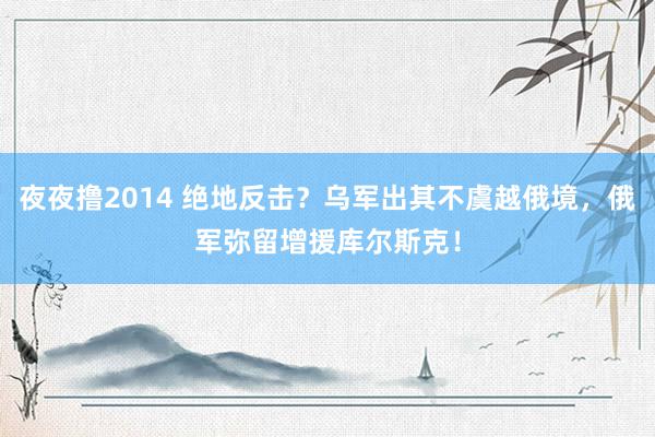 夜夜撸2014 绝地反击？乌军出其不虞越俄境，俄军弥留增援库尔斯克！