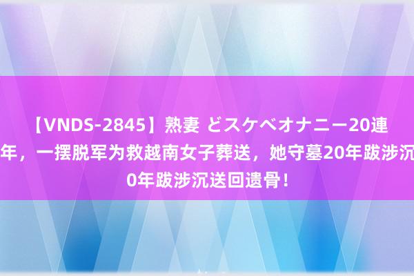 【VNDS-2845】熟妻 どスケベオナニー20連発！！ 79年，一摆脱军为救越南女子葬送，她守墓20年跋涉沉送回遗骨！