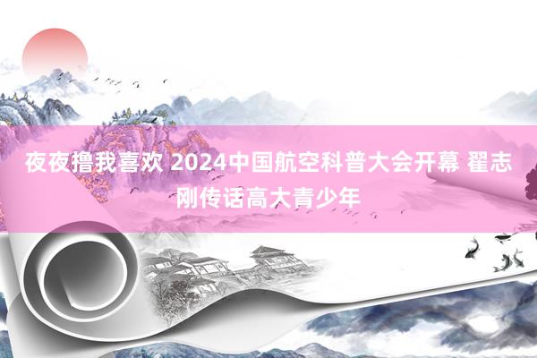 夜夜撸我喜欢 2024中国航空科普大会开幕 翟志刚传话高大青少年