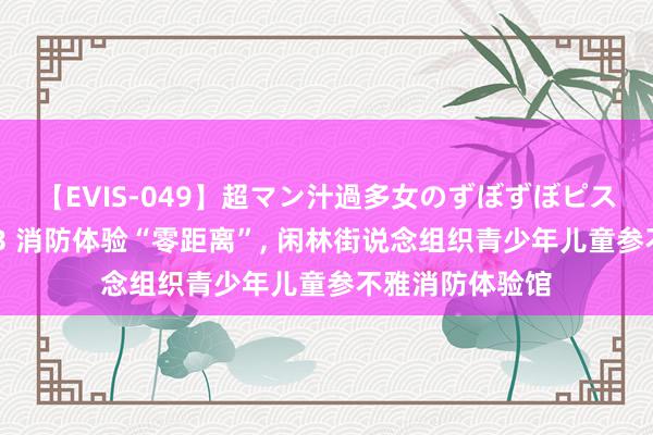 【EVIS-049】超マン汁過多女のずぼずぼピストンオナニー 3 消防体验“零距离”, 闲林街说念组织青少年儿童参不雅消防体验馆