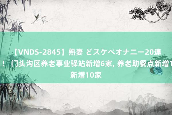 【VNDS-2845】熟妻 どスケベオナニー20連発！！ 门头沟区养老事业驿站新增6家, 养老助餐点新增10家