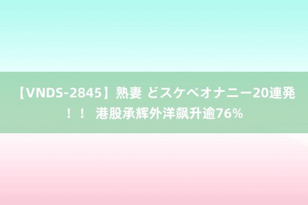 【VNDS-2845】熟妻 どスケベオナニー20連発！！ 港股承辉外洋飙升逾76%