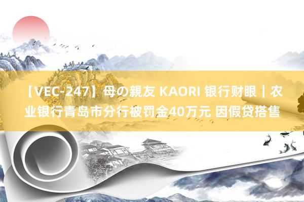 【VEC-247】母の親友 KAORI 银行财眼｜农业银行青岛市分行被罚金40万元 因假贷搭售