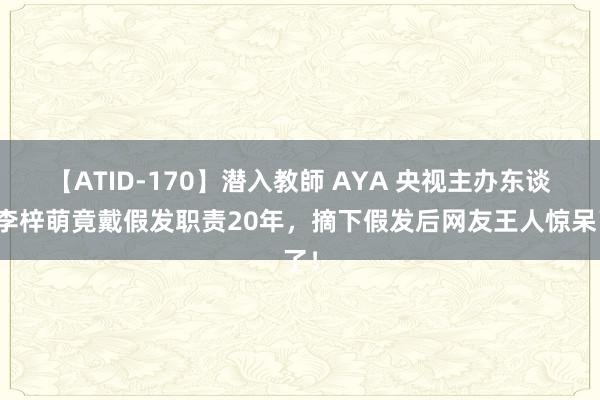 【ATID-170】潜入教師 AYA 央视主办东谈主李梓萌竟戴假发职责20年，摘下假发后网友王人惊呆了！