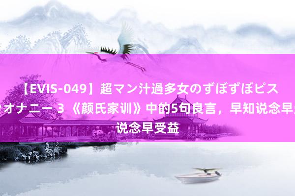 【EVIS-049】超マン汁過多女のずぼずぼピストンオナニー 3 《颜氏家训》中的5句良言，早知说念早受益