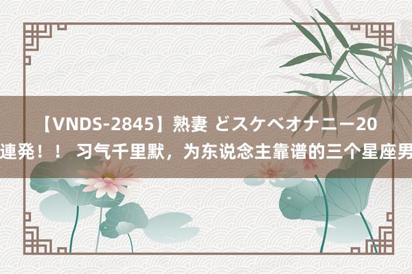 【VNDS-2845】熟妻 どスケベオナニー20連発！！ 习气千里默，为东说念主靠谱的三个星座男