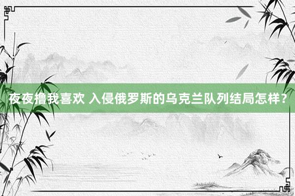 夜夜撸我喜欢 入侵俄罗斯的乌克兰队列结局怎样？