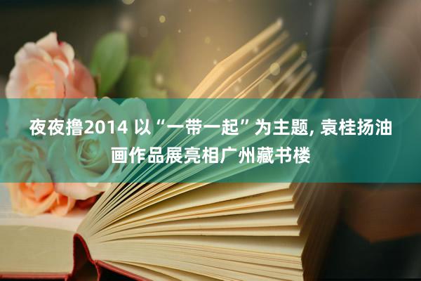 夜夜撸2014 以“一带一起”为主题, 袁桂扬油画作品展亮相广州藏书楼