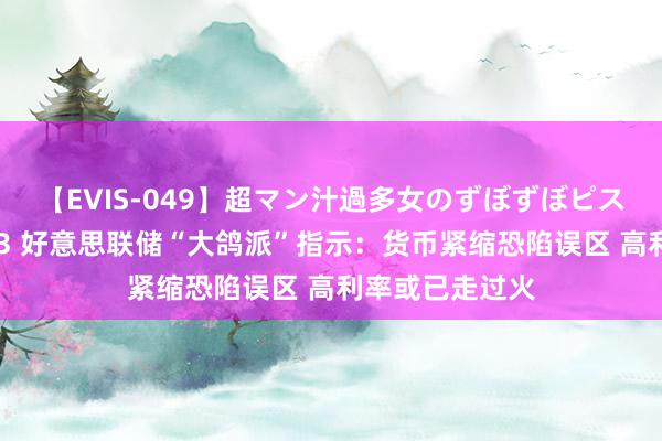 【EVIS-049】超マン汁過多女のずぼずぼピストンオナニー 3 好意思联储“大鸽派”指示：货币紧缩恐陷误区 高利率或已走过火