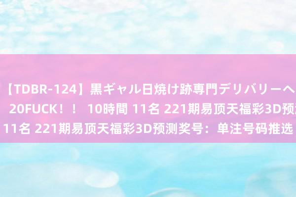 【TDBR-124】黒ギャル日焼け跡専門デリバリーヘルス チョーベスト！！ 20FUCK！！ 10時間 11名 221期易顶天福彩3D预测奖号：单注号码推选