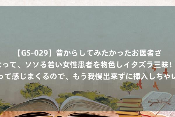 【GS-029】昔からしてみたかったお医者さんゴッコ ニセ医者になって、ソソる若い女性患者を物色しイタズラ三昧！パンツにシミまで作って感じまくるので、もう我慢出来ずに挿入しちゃいました。ああ、昔から憧れていたお医者さんゴッコをついに達成！ 221期钟天福彩3D掂量奖号：独胆参考