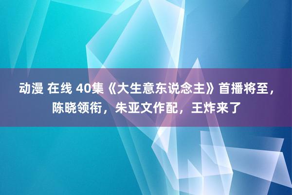 动漫 在线 40集《大生意东说念主》首播将至，陈晓领衔，朱亚文作配，王炸来了