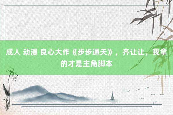 成人 动漫 良心大作《步步通天》，齐让让，我拿的才是主角脚本