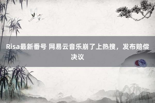 Risa最新番号 网易云音乐崩了上热搜，发布赔偿决议