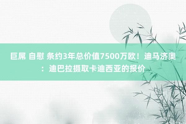 巨屌 自慰 条约3年总价值7500万欧！迪马济奥：迪巴拉摄取卡迪西亚的报价