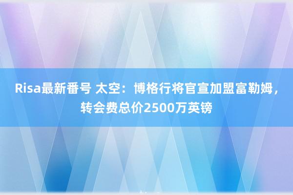 Risa最新番号 太空：博格行将官宣加盟富勒姆，转会费总价2500万英镑